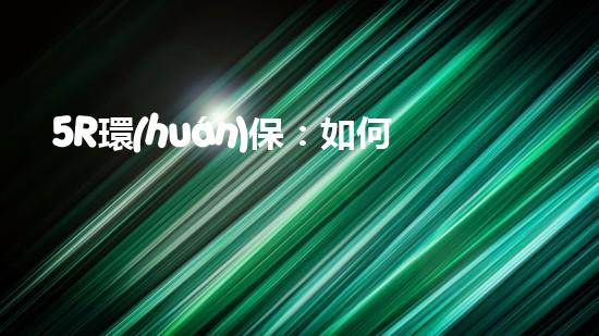 5R環(huán)保：如何在日常生活中做到更環(huán)保？